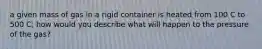 a given mass of gas in a rigid container is heated from 100 C to 500 C; how would you describe what will happen to the pressure of the gas?