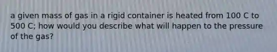 a given mass of gas in a rigid container is heated from 100 C to 500 C; how would you describe what will happen to the pressure of the gas?