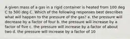 A given mass of a gas in a rigid container is heated from 100 deg C to 500 deg C. Which of the following responses best describes what will happen to the pressure of the gas? a. the pressure will decrease by a factor of four b. the pressure will increase by a factor of five c. the pressure will increase by a factor of about two d. the pressure will increase by a factor of 10