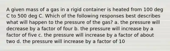 A given mass of a gas in a rigid container is heated from 100 deg C to 500 deg C. Which of the following responses best describes what will happen to the pressure of the gas? a. the pressure will decrease by a factor of four b. the pressure will increase by a factor of five c. the pressure will increase by a factor of about two d. the pressure will increase by a factor of 10