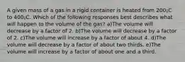 A given mass of a gas in a rigid container is heated from 200¡C to 400¡C. Which of the following responses best describes what will happen to the volume of the gas? a)The volume will decrease by a factor of 2. b)The volume will decrease by a factor of 2. c)The volume will increase by a factor of about 4. d)The volume will decrease by a factor of about two thirds. e)The volume will increase by a factor of about one and a third.