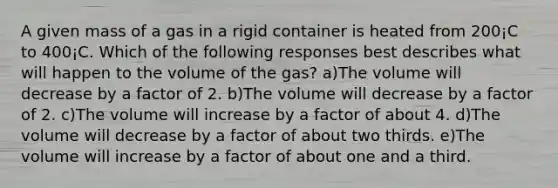 A given mass of a gas in a rigid container is heated from 200¡C to 400¡C. Which of the following responses best describes what will happen to the volume of the gas? a)The volume will decrease by a factor of 2. b)The volume will decrease by a factor of 2. c)The volume will increase by a factor of about 4. d)The volume will decrease by a factor of about two thirds. e)The volume will increase by a factor of about one and a third.