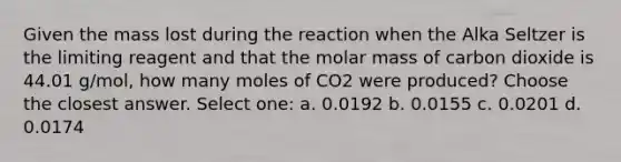 Given the mass lost during the reaction when the Alka Seltzer is the limiting reagent and that the molar mass of carbon dioxide is 44.01 g/mol, how many moles of CO2 were produced? Choose the closest answer. Select one: a. 0.0192 b. 0.0155 c. 0.0201 d. 0.0174