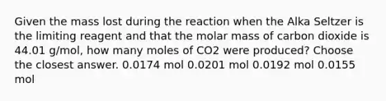 Given the mass lost during the reaction when the Alka Seltzer is the limiting reagent and that the molar mass of carbon dioxide is 44.01 g/mol, how many moles of CO2 were produced? Choose the closest answer. 0.0174 mol 0.0201 mol 0.0192 mol 0.0155 mol