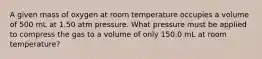 A given mass of oxygen at room temperature occupies a volume of 500 mL at 1.50 atm pressure. What pressure must be applied to compress the gas to a volume of only 150.0 mL at room temperature?