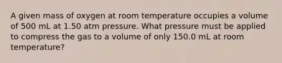 A given mass of oxygen at room temperature occupies a volume of 500 mL at 1.50 atm pressure. What pressure must be applied to compress the gas to a volume of only 150.0 mL at room temperature?