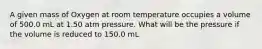 A given mass of Oxygen at room temperature occupies a volume of 500.0 mL at 1.50 atm pressure. What will be the pressure if the volume is reduced to 150.0 mL