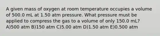 A given mass of oxygen at room temperature occupies a volume of 500.0 mL at 1.50 atm pressure. What pressure must be applied to compress the gas to a volume of only 150.0 mL? A)500 atm B)150 atm C)5.00 atm D)1.50 atm E)0.500 atm