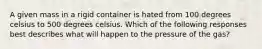 A given mass in a rigid container is hated from 100 degrees celsius to 500 degrees celsius. Which of the following responses best describes what will happen to the pressure of the gas?