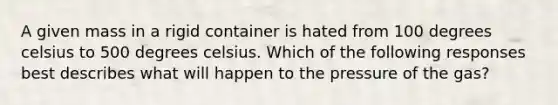 A given mass in a rigid container is hated from 100 degrees celsius to 500 degrees celsius. Which of the following responses best describes what will happen to the pressure of the gas?