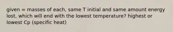 given = masses of each, same T initial and same amount energy lost, which will end with the lowest temperature? highest or lowest Cp (specific heat)