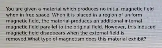 You are given a material which produces no initial magnetic field when in free space. When it is placed in a region of uniform magnetic field, the material produces an additional internal magnetic field parallel to the original field. However, this induced magnetic field disappears when the external field is removed.What type of magnetism does this material exhibit?