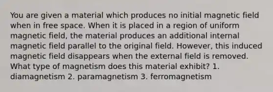 You are given a material which produces no initial magnetic field when in free space. When it is placed in a region of uniform magnetic field, the material produces an additional internal magnetic field parallel to the original field. However, this induced magnetic field disappears when the external field is removed. What type of magnetism does this material exhibit? 1. diamagnetism 2. paramagnetism 3. ferromagnetism