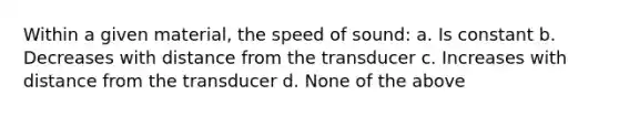 Within a given material, the speed of sound: a. Is constant b. Decreases with distance from the transducer c. Increases with distance from the transducer d. None of the above