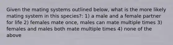 Given the mating systems outlined below, what is the more likely mating system in this species?: 1) a male and a female partner for life 2) females mate once, males can mate multiple times 3) females and males both mate multiple times 4) none of the above