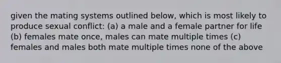 given the mating systems outlined below, which is most likely to produce sexual conflict: (a) a male and a female partner for life (b) females mate once, males can mate multiple times (c) females and males both mate multiple times none of the above