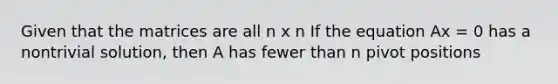 Given that the matrices are all n x n If the equation Ax = 0 has a nontrivial solution, then A has fewer than n pivot positions