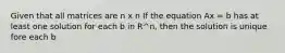 Given that all matrices are n x n If the equation Ax = b has at least one solution for each b in R^n, then the solution is unique fore each b