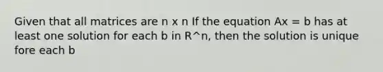 Given that all matrices are n x n If the equation Ax = b has at least one solution for each b in R^n, then the solution is unique fore each b