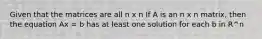 Given that the matrices are all n x n If A is an n x n matrix, then the equation Ax = b has at least one solution for each b in R^n