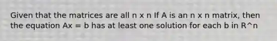 Given that the matrices are all n x n If A is an n x n matrix, then the equation Ax = b has at least one solution for each b in R^n