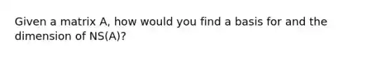 Given a matrix A, how would you find a basis for and the dimension of NS(A)?