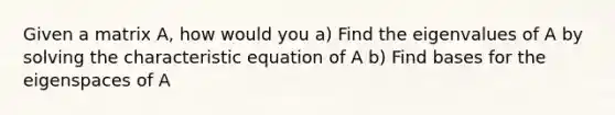 Given a matrix A, how would you a) Find the eigenvalues of A by solving the characteristic equation of A b) Find bases for the eigenspaces of A