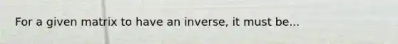 For a given matrix to have an inverse, it must be...