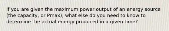 If you are given the maximum power output of an energy source (the capacity, or Pmax), what else do you need to know to determine the actual energy produced in a given time?