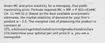 Given MC and price elasticity for a monopoly, find profit-maximizing price. Formula required MC = MR = P (E/1+E)xMC CH. 11 HW (Q.1) Based on the best available econometric estimates, the market elasticity of demand for your firm's product is −2.5. The marginal cost of producing the product is constant at 175, while average total cost at current production levels is270.Determine your optimal per unit price if: a. you are a monopolist.