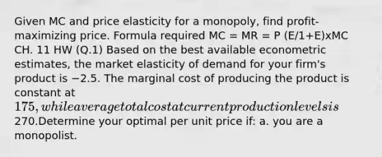 Given MC and price elasticity for a monopoly, find profit-maximizing price. Formula required MC = MR = P (E/1+E)xMC CH. 11 HW (Q.1) Based on the best available econometric estimates, the market elasticity of demand for your firm's product is −2.5. The marginal cost of producing the product is constant at 175, while average total cost at current production levels is270.Determine your optimal per unit price if: a. you are a monopolist.