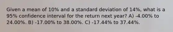 Given a mean of 10% and a standard deviation of 14%, what is a 95% confidence interval for the return next year? A) -4.00% to 24.00%. B) -17.00% to 38.00%. C) -17.44% to 37.44%.