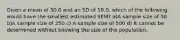 Given a mean of 50.0 and an SD of 10.0, which of the following would have the smallest estimated SEM? a)A sample size of 50 b)A sample size of 250 c) A sample size of 500 d) It cannot be determined without knowing the size of the population.