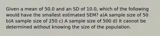 Given a mean of 50.0 and an SD of 10.0, which of the following would have the smallest estimated SEM? a)A sample size of 50 b)A sample size of 250 c) A sample size of 500 d) It cannot be determined without knowing the size of the population.