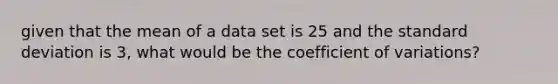 given that the mean of a data set is 25 and the standard deviation is 3, what would be the coefficient of variations?