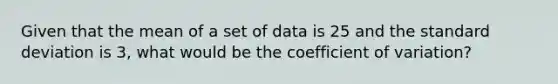 Given that the mean of a set of data is 25 and the standard deviation is 3, what would be the coefficient of variation?