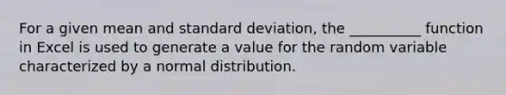 For a given mean and standard deviation, the __________ function in Excel is used to generate a value for the random variable characterized by a normal distribution.