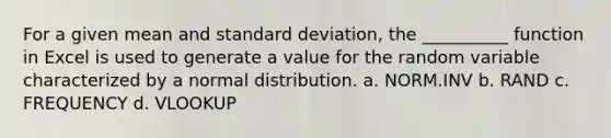 For a given mean and standard deviation, the __________ function in Excel is used to generate a value for the random variable characterized by a normal distribution. a. NORM.INV b. RAND c. FREQUENCY d. VLOOKUP