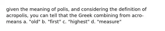 given the meaning of polis, and considering the definition of acropolis, you can tell that the Greek combining from acro- means a. "old" b. "first" c. "highest" d. "measure"