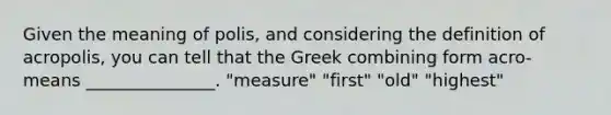 Given the meaning of polis, and considering the definition of acropolis, you can tell that the Greek combining form acro- means _______________. "measure" "first" "old" "highest"