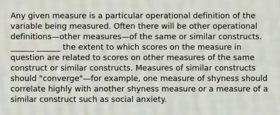 Any given measure is a particular operational definition of the variable being measured. Often there will be other operational definitions—other measures—of the same or similar constructs. ______ ______ the extent to which scores on the measure in question are related to scores on other measures of the same construct or similar constructs. Measures of similar constructs should "converge"—for example, one measure of shyness should correlate highly with another shyness measure or a measure of a similar construct such as social anxiety.