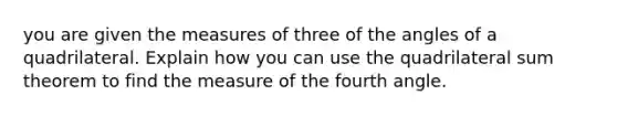 you are given the measures of three of the angles of a quadrilateral. Explain how you can use the quadrilateral sum theorem to find the measure of the fourth angle.