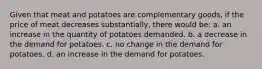 Given that meat and potatoes are complementary goods, if the price of meat decreases substantially, there would be: a. an increase in the quantity of potatoes demanded. b. a decrease in the demand for potatoes. c. no change in the demand for potatoes. d. an increase in the demand for potatoes.