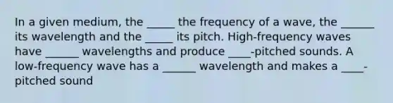 In a given medium, the _____ the frequency of a wave, the ______ its wavelength and the _____ its pitch. High-frequency waves have ______ wavelengths and produce ____-pitched sounds. A low-frequency wave has a ______ wavelength and makes a ____-pitched sound