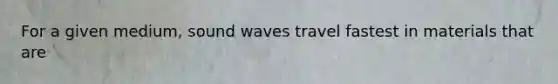 For a given medium, sound waves travel fastest in materials that are