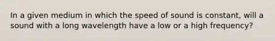 In a given medium in which the speed of sound is constant, will a sound with a long wavelength have a low or a high frequency?