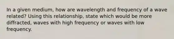 In a given medium, how are wavelength and frequency of a wave related? Using this relationship, state which would be more diffracted, waves with high frequency or waves with low frequency.