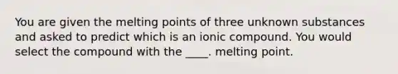 You are given the melting points of three unknown substances and asked to predict which is an ionic compound. You would select the compound with the ____. melting point.