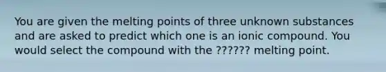 You are given the melting points of three unknown substances and are asked to predict which one is an ionic compound. You would select the compound with the ?????? melting point.