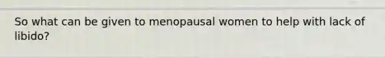 So what can be given to menopausal women to help with lack of libido?